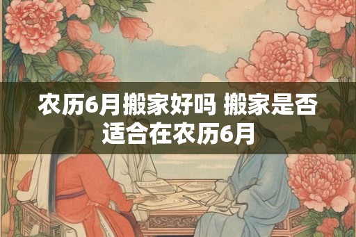 农历6月搬家好吗 搬家是否适合在农历6月