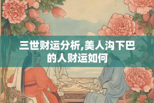 三世财运分析,美人沟下巴的人财运如何