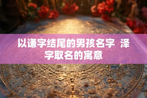 以谦字结尾的男孩名字  泽字取名的寓意