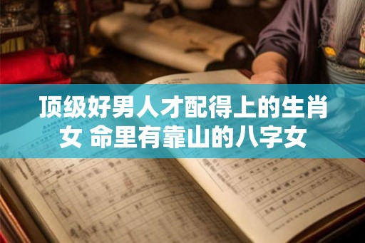 顶级好男人才配得上的生肖女 命里有靠山的八字女