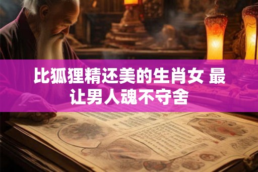 比狐狸精还美的生肖女 最让男人魂不守舍