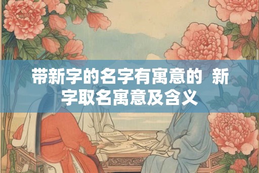 带新字的名字有寓意的  新字取名寓意及含义
