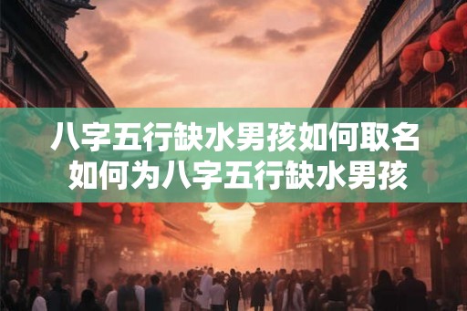 八字五行缺水男孩如何取名 如何为八字五行缺水男孩起名