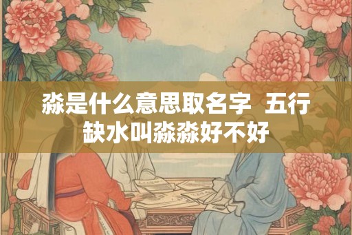 淼是什么意思取名字  五行缺水叫淼淼好不好
