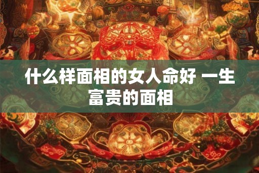 什么样面相的女人命好 一生富贵的面相 什么样面相的女人命好 一生富贵的面相