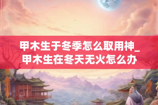 甲木生于冬季怎么取用神_甲木生在冬天无火怎么办