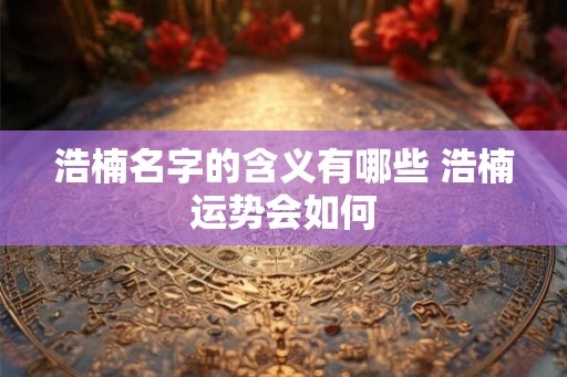 浩楠名字的含义有哪些 浩楠运势会如何