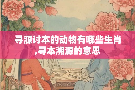 寻源讨本的动物有哪些生肖,寻本溯源的意思