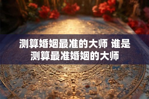 测算婚姻最准的大师 谁是测算最准婚姻的大师