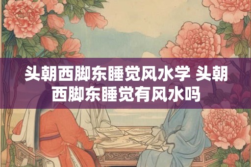 头朝西脚东睡觉风水学 头朝西脚东睡觉有风水吗