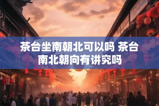 茶台坐南朝北可以吗 茶台南北朝向有讲究吗