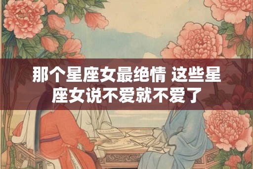 那个星座女最绝情 这些星座女说不爱就不爱了