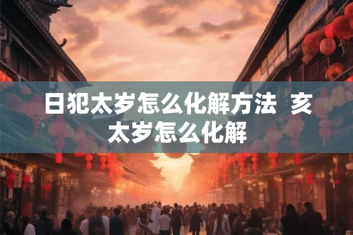 日犯太岁怎么化解方法  亥太岁怎么化解