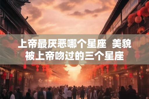 上帝最厌恶哪个星座  美貌被上帝吻过的三个星座