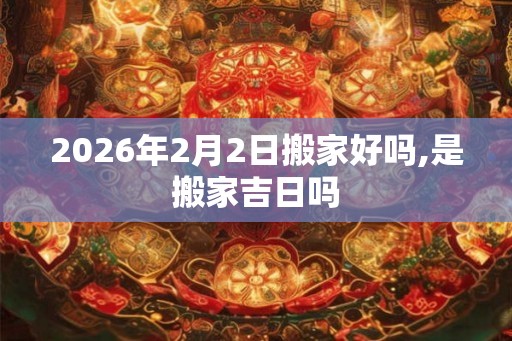 2026年2月2日搬家好吗,是搬家吉日吗 2026年2月2日搬家好吗,是搬家吉日吗