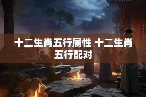十二生肖五行属性 十二生肖五行配对 十二生肖五行属性 十二生肖五行配对