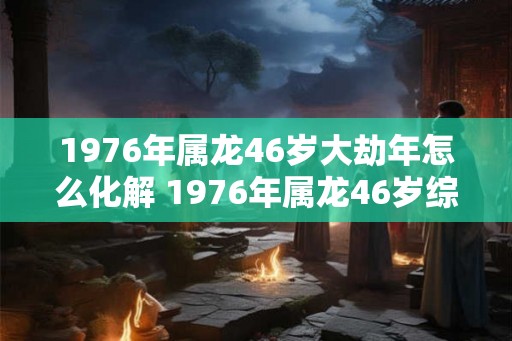 1976年属龙46岁大劫年怎么化解 1976年属龙46岁综合运势