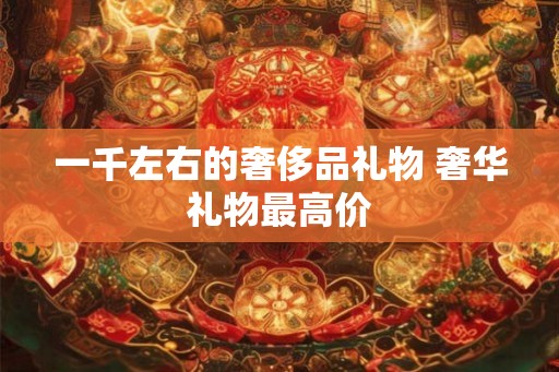 一千左右的奢侈品礼物 奢华礼物最高价
