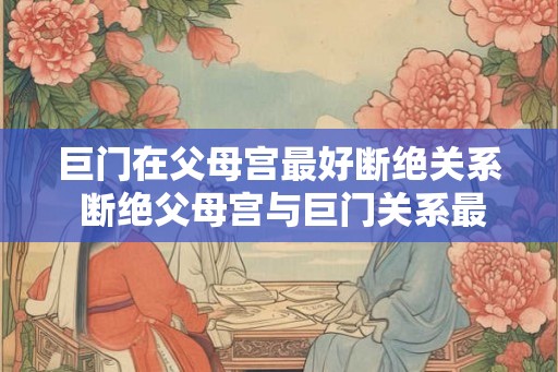 巨门在父母宫最好断绝关系 断绝父母宫与巨门关系最佳