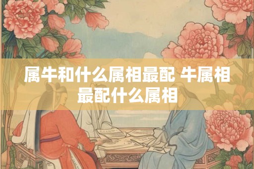 属牛和什么属相最配 牛属相最配什么属相