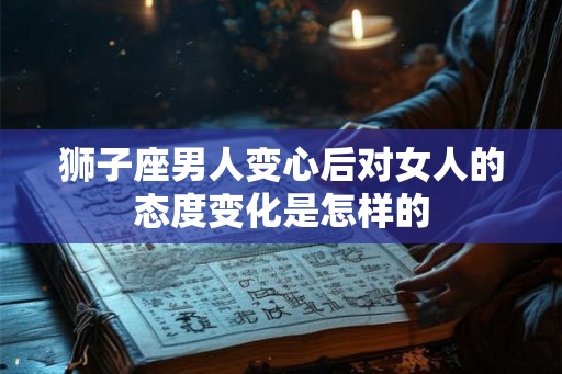 狮子座男人变心后对女人的态度变化是怎样的