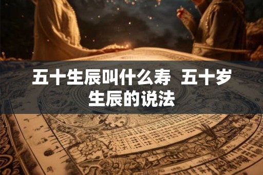 五十生辰叫什么寿  五十岁生辰的说法
