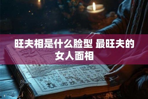 旺夫相是什么脸型 最旺夫的女人面相 旺夫相是什么脸型 最旺夫的女人面相