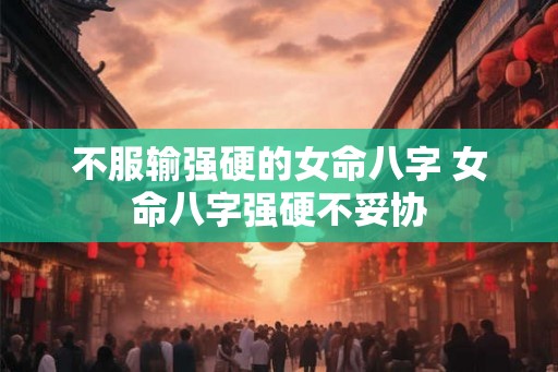 不服输强硬的女命八字 女命八字强硬不妥协 不服输强硬的女命八字 女命八字强硬不妥协