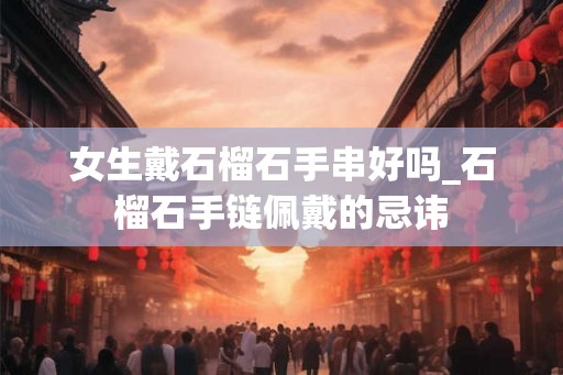 女生戴石榴石手串好吗_石榴石手链佩戴的忌讳