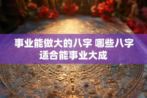 事业能做大的八字 哪些八字适合能事业大成