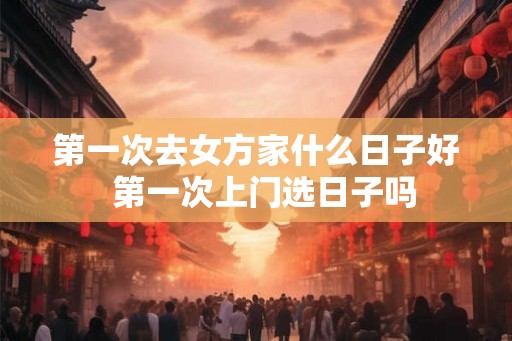 第一次去女方家什么日子好 第一次上门选日子吗 第一次去女方家什么日子好 第一次上门选日子吗