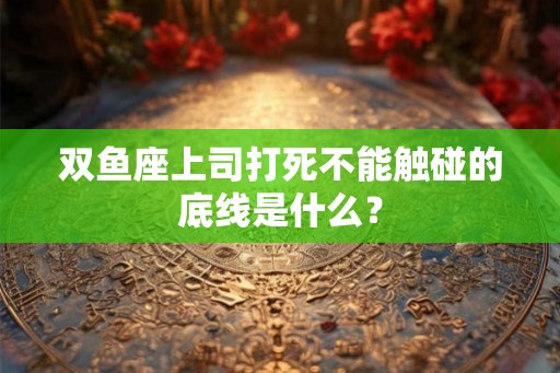 双鱼座上司打死不能触碰的底线是什么？