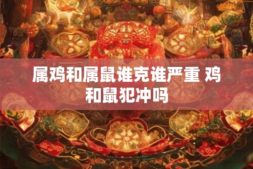 属鸡和属鼠谁克谁严重 鸡和鼠犯冲吗 属鸡和属鼠谁克谁严重 鸡和鼠犯冲吗