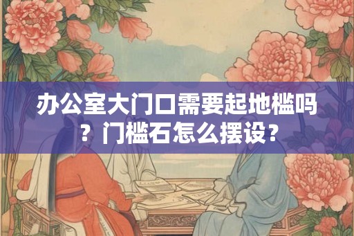 办公室大门口需要起地槛吗?门槛石怎么摆设? 办公室大门口需要起地槛吗?门槛石怎么摆设?