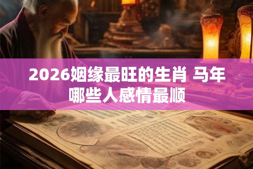 2026姻缘最旺的生肖 马年哪些人感情最顺