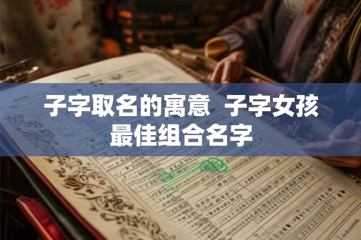 子字取名的寓意  子字女孩最佳组合名字