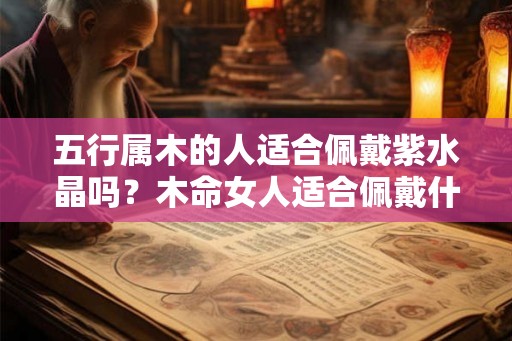 五行属木的人适合佩戴紫水晶吗?木命女人适合佩戴什么? 五行属木的人适合佩戴紫水晶吗?木命女人适合佩戴什么?