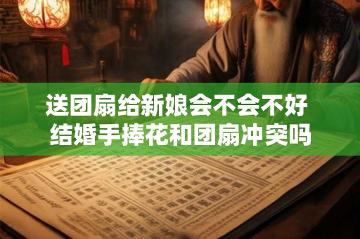 送团扇给新娘会不会不好 结婚手捧花和团扇冲突吗