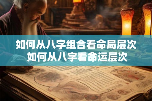 如何从八字组合看命局层次 如何从八字看命运层次