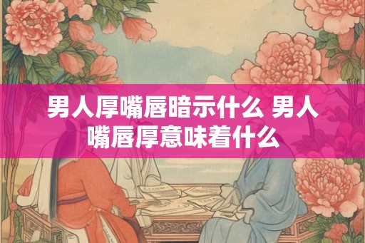 男人厚嘴唇暗示什么 男人嘴唇厚意味着什么