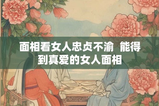 面相看女人忠贞不渝 能得到真爱的女人面相 面相看女人忠贞不渝 能得到真爱的女人面相