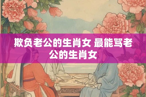 欺负老公的生肖女 最能骂老公的生肖女