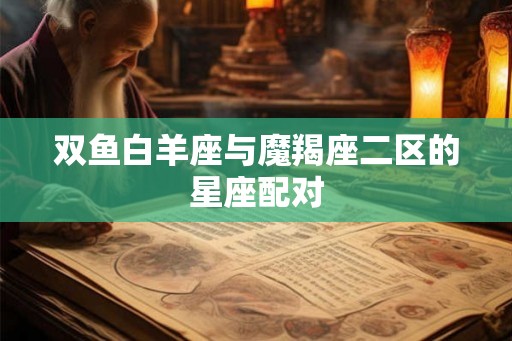 双鱼白羊座与魔羯座二区的星座配对 双鱼白羊座与魔羯座二区的星座配对