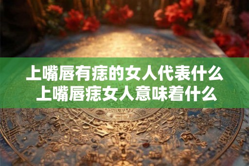 上嘴唇有痣的女人代表什么 上嘴唇痣女人意味着什么
