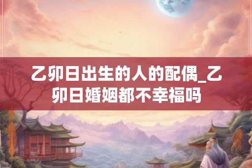 乙卯日出生的人的配偶_乙卯日婚姻都不幸福吗