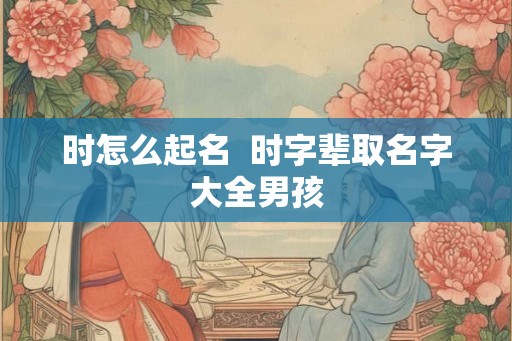时怎么起名  时字辈取名字大全男孩