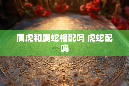 属虎和属蛇相配吗 虎蛇配吗