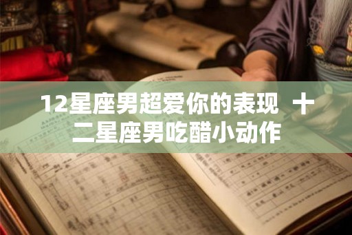 12星座男超爱你的表现  十二星座男吃醋小动作