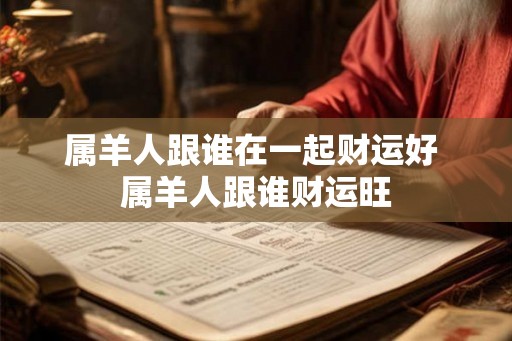 属羊人跟谁在一起财运好 属羊人跟谁财运旺