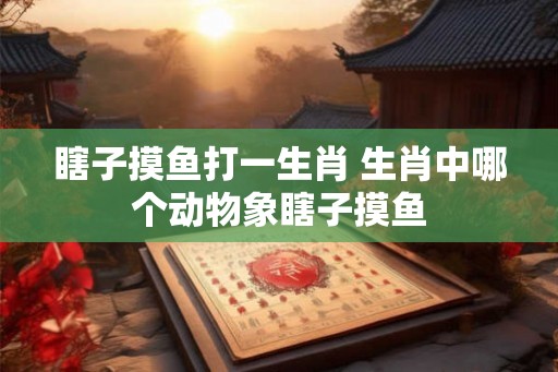 瞎子摸鱼打一生肖 生肖中哪个动物象瞎子摸鱼